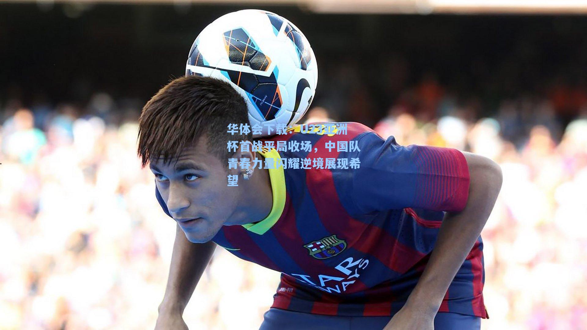 华体会下载：U23亚洲杯首战平局收场，中国队青春力量闪耀逆境展现希望