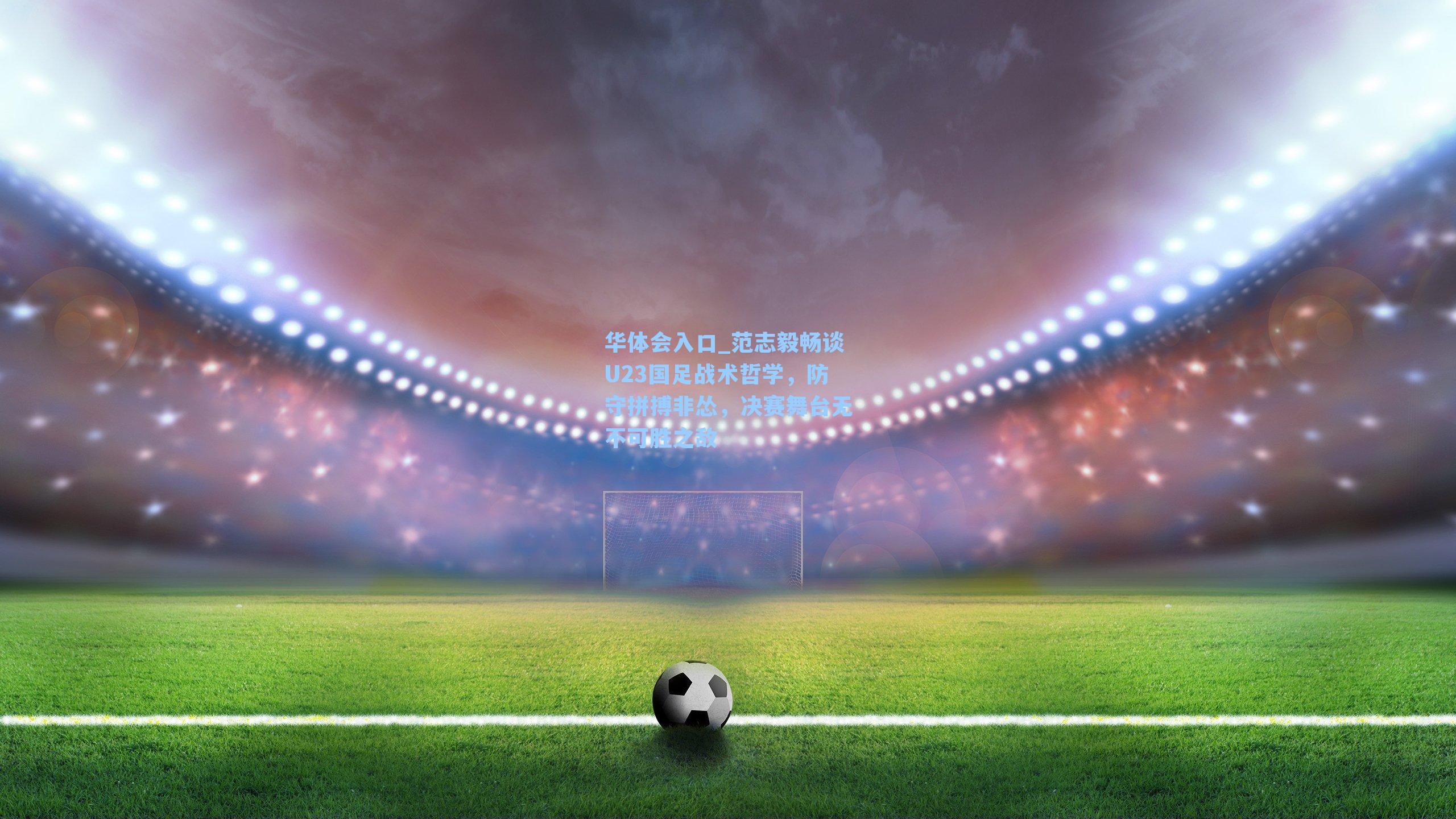 华体会入口_范志毅畅谈U23国足战术哲学，防守拼搏非怂，决赛舞台无不可胜之敌