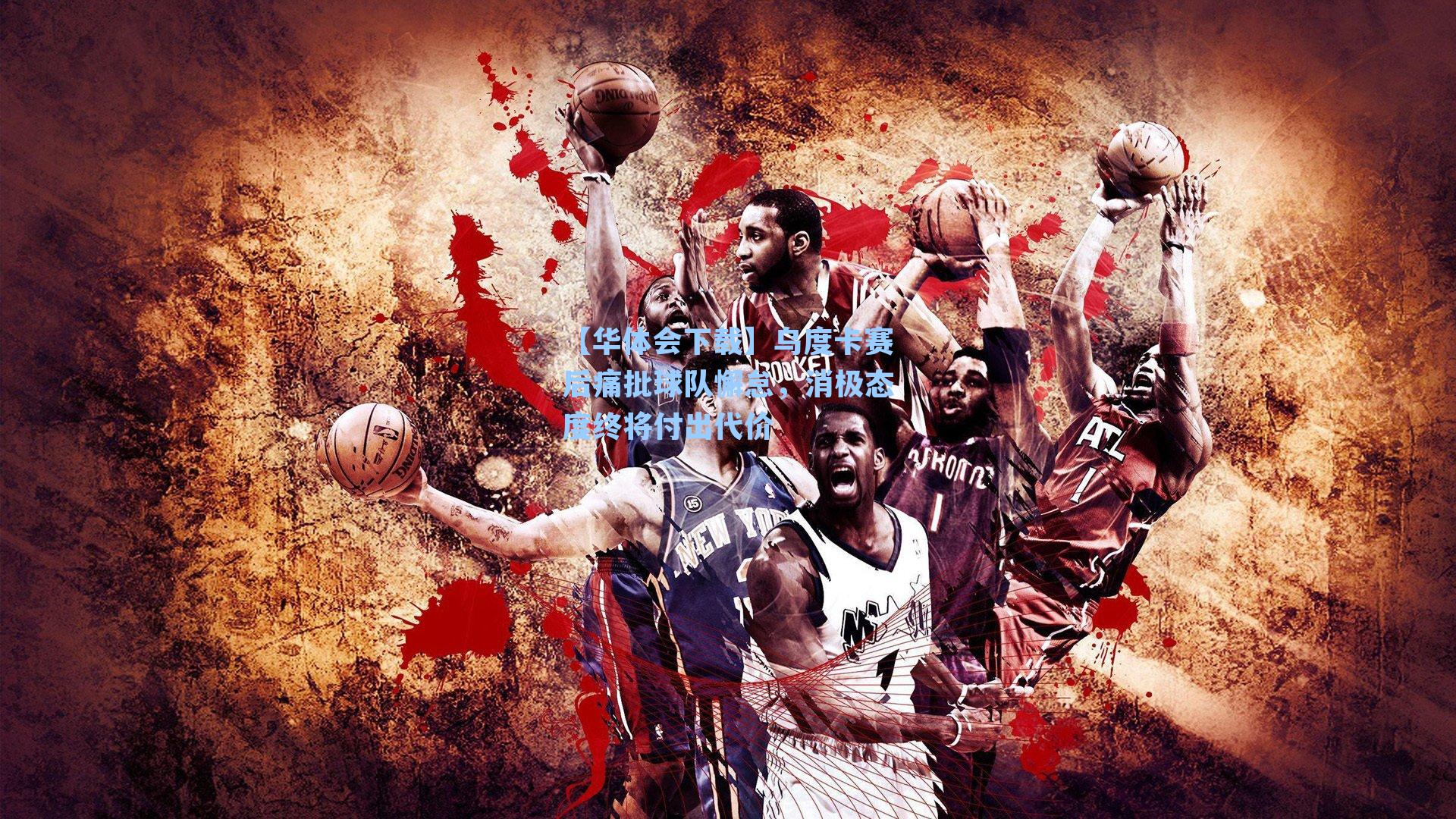 【华体会下载】乌度卡赛后痛批球队懈怠，消极态度终将付出代价